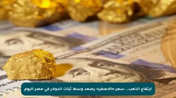 ارتفاع الذهب.. سعر «الأصفر» يصعد وسط ثبات الدولار في مصر اليوم